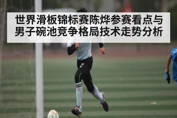 世界滑板锦标赛陈烨参赛看点与男子碗池竞争格局技术走势分析 | kaiyun