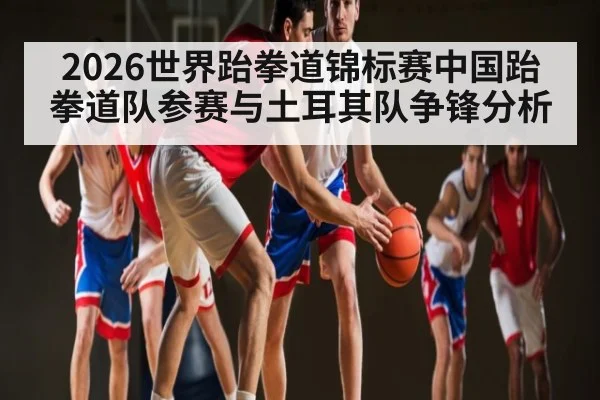 2026世界跆拳道锦标赛中国跆拳道队参赛与土耳其队争锋分析