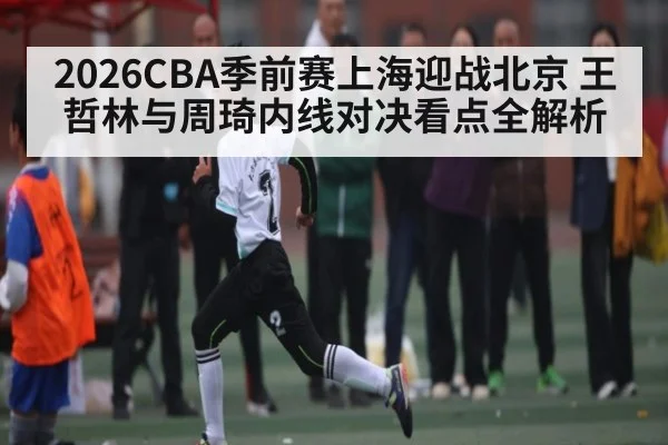 2026CBA季前赛上海迎战北京 王哲林与周琦内线对决看点全解析